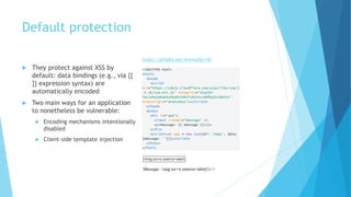 Default protection
 They protect against XSS by
default: data bindings (e.g., via {{
}} expression syntax) are
automatically encoded
 Two main ways for an application
to nonetheless be vulnerable:
 Encoding mechanisms intentionally
disabled
 Client-side template injection
https://jsfiddle.net/4nxwyd3y/18/
 