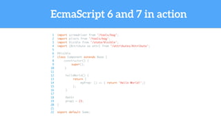 EcmaScript 6 and 7 in action
1 import screwdriver from '/tools/bag';
2 import pliers from '/tools/bag';
3 import Visible from '/state/Visible';
4 import {Attribute as attr} from '/attributes/Attribute';
5
6 @Visible
7 class Component extends Base {
8 constructor() {
9 super();
10 }
11
12 helloWorld() {
13 return {
14 myProp: () => { return 'Hello World!';}
15 };
16 }
17
18 @attr
19 prop1 = 23;
20 }
21
22 export default Some;
 