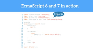 EcmaScript 6 and 7 in action
1 import screwdriver from '/tools/bag';
2 import pliers from '/tools/bag';
3 import Visible from '/state/Visible';
4 import {Attribute as attr} from '/attributes/Attribute';
5
6 @Visible
7 class Component extends Base {
8 constructor() {
9 super();
10 }
11
12 helloWorld() {
13 return {
14 myProp: () => { return 'Hello World!';}
15 };
16 }
17
18 @attr
19 prop1 = 23;
20 }
21
22 export default Some;
Imports
 