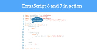 EcmaScript 6 and 7 in action
1 import screwdriver from '/tools/bag';
2 import pliers from '/tools/bag';
3 import Visible from '/state/Visible';
4 import {Attribute as attr} from '/attributes/Attribute';
5
6 @Visible
7 class Component extends Base {
8 constructor() {
9 super();
10 }
11
12 helloWorld() {
13 return {
14 myProp: () => { return 'Hello World!';}
15 };
16 }
17
18 @attr
19 prop1 = 23;
20 }
21
22 export default Some;
Class
annotations
 