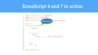 EcmaScript 6 and 7 in action
1 import screwdriver from '/tools/bag';
2 import pliers from '/tools/bag';
3 import Visible from '/state/Visible';
4 import {Attribute as attr} from '/attributes/Attribute';
5
6 @Visible
7 class Component extends Base {
8 constructor() {
9 super();
10 }
11
12 helloWorld() {
13 return {
14 myProp: () => { return 'Hello World!';}
15 };
16 }
17
18 @attr
19 prop1 = 23;
20 }
21
22 export default Some;
Inheritance
 