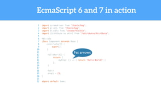 EcmaScript 6 and 7 in action
1 import screwdriver from '/tools/bag';
2 import pliers from '/tools/bag';
3 import Visible from '/state/Visible';
4 import {Attribute as attr} from '/attributes/Attribute';
5
6 @Visible
7 class Component extends Base {
8 constructor() {
9 super();
10 }
11
12 helloWorld() {
13 return {
14 myProp: () => { return 'Hello World!';}
15 };
16 }
17
18 @attr
19 prop1 = 23;
20 }
21
22 export default Some;
Fat arrows
 