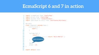 EcmaScript 6 and 7 in action
1 import screwdriver from '/tools/bag';
2 import pliers from '/tools/bag';
3 import Visible from '/state/Visible';
4 import {Attribute as attr} from '/attributes/Attribute';
5
6 @Visible
7 class Component extends Base {
8 constructor() {
9 super();
10 }
11
12 helloWorld() {
13 return {
14 myProp: () => { return 'Hello World!';}
15 };
16 }
17
18 @attr
19 prop1 = 23;
20 }
21
22 export default Some;
Props annotations
 
