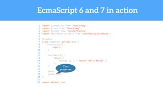 EcmaScript 6 and 7 in action
1 import screwdriver from '/tools/bag';
2 import pliers from '/tools/bag';
3 import Visible from '/state/Visible';
4 import {Attribute as attr} from '/attributes/Attribute';
5
6 @Visible
7 class Component extends Base {
8 constructor() {
9 super();
10 }
11
12 helloWorld() {
13 return {
14 myProp: () => { return 'Hello World!';}
15 };
16 }
17
18 @attr
19 prop1 = 23;
20 }
21
22 export default Some;
Class
properties
 