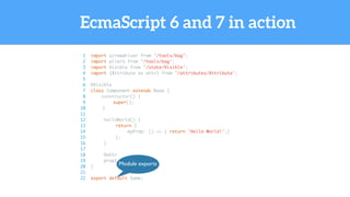 EcmaScript 6 and 7 in action
1 import screwdriver from '/tools/bag';
2 import pliers from '/tools/bag';
3 import Visible from '/state/Visible';
4 import {Attribute as attr} from '/attributes/Attribute';
5
6 @Visible
7 class Component extends Base {
8 constructor() {
9 super();
10 }
11
12 helloWorld() {
13 return {
14 myProp: () => { return 'Hello World!';}
15 };
16 }
17
18 @attr
19 prop1 = 23;
20 }
21
22 export default Some;
Module exports
 