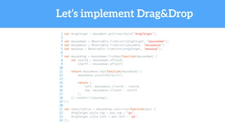Let’s implement Drag&Drop
1 var dragTarget = document.getElementById('dragTarget');
2
3 var mousedown = Observable.fromEvent(dragTarget, 'mousedown');
4 var mousemove = Observable.fromEvent(document, 'mousemove');
5 var mouseup = Observable.fromEvent(dragTarget, 'mouseup');
6
7 var mousedrag = mousedown.flatMap(function(mousedown) {
8 var startX = mousedown.offsetX,
9 startY = mousedown.offsetY;
10
11 return mousemove.map(function(mousemove) {
12 mousemove.preventDefault();
13
14 return {
15 left: mousemove.clientX - startX,
16 top: mousemove.clientY - startY
17 };
18 }).takeUntil(mouseup);
19 });
20
21 var subscription = mousedrag.subscribe(function(pos) {
22 dragTarget.style.top = pos.top + 'px';
23 dragTarget.style.left = pos.left + 'px';
24 });
 