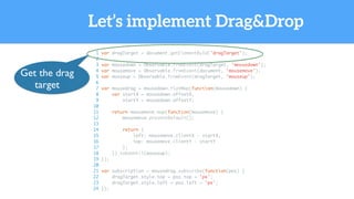 Let’s implement Drag&Drop
1 var dragTarget = document.getElementById('dragTarget');
2
3 var mousedown = Observable.fromEvent(dragTarget, 'mousedown');
4 var mousemove = Observable.fromEvent(document, 'mousemove');
5 var mouseup = Observable.fromEvent(dragTarget, 'mouseup');
6
7 var mousedrag = mousedown.flatMap(function(mousedown) {
8 var startX = mousedown.offsetX,
9 startY = mousedown.offsetY;
10
11 return mousemove.map(function(mousemove) {
12 mousemove.preventDefault();
13
14 return {
15 left: mousemove.clientX - startX,
16 top: mousemove.clientY - startY
17 };
18 }).takeUntil(mouseup);
19 });
20
21 var subscription = mousedrag.subscribe(function(pos) {
22 dragTarget.style.top = pos.top + 'px';
23 dragTarget.style.left = pos.left + 'px';
24 });
Get the drag
target
 