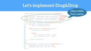 Let’s implement Drag&Drop
1 var dragTarget = document.getElementById('dragTarget');
2
3 var mousedown = Observable.fromEvent(dragTarget, 'mousedown');
4 var mousemove = Observable.fromEvent(document, 'mousemove');
5 var mouseup = Observable.fromEvent(dragTarget, 'mouseup');
6
7 var mousedrag = mousedown.flatMap(function(mousedown) {
8 var startX = mousedown.offsetX,
9 startY = mousedown.offsetY;
10
11 return mousemove.map(function(mousemove) {
12 mousemove.preventDefault();
13
14 return {
15 left: mousemove.clientX - startX,
16 top: mousemove.clientY - startY
17 };
18 }).takeUntil(mouseup);
19 });
20
21 var subscription = mousedrag.subscribe(function(pos) {
22 dragTarget.style.top = pos.top + 'px';
23 dragTarget.style.left = pos.left + 'px';
24 });
Observables
from events
 