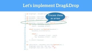 Let’s implement Drag&Drop
1 var dragTarget = document.getElementById('dragTarget');
2
3 var mousedown = Observable.fromEvent(dragTarget, 'mousedown');
4 var mousemove = Observable.fromEvent(document, 'mousemove');
5 var mouseup = Observable.fromEvent(dragTarget, 'mouseup');
6
7 var mousedrag = mousedown.flatMap(function(mousedown) {
8 var startX = mousedown.offsetX,
9 startY = mousedown.offsetY;
10
11 return mousemove.map(function(mousemove) {
12 mousemove.preventDefault();
13
14 return {
15 left: mousemove.clientX - startX,
16 top: mousemove.clientY - startY
17 };
18 }).takeUntil(mouseup);
19 });
20
21 var subscription = mousedrag.subscribe(function(pos) {
22 dragTarget.style.top = pos.top + 'px';
23 dragTarget.style.left = pos.left + 'px';
24 });
Process these
as arrays
 