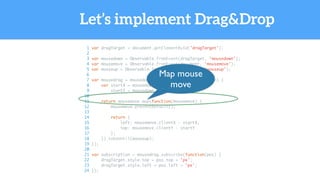 Let’s implement Drag&Drop
1 var dragTarget = document.getElementById('dragTarget');
2
3 var mousedown = Observable.fromEvent(dragTarget, 'mousedown');
4 var mousemove = Observable.fromEvent(document, 'mousemove');
5 var mouseup = Observable.fromEvent(dragTarget, 'mouseup');
6
7 var mousedrag = mousedown.flatMap(function(mousedown) {
8 var startX = mousedown.offsetX,
9 startY = mousedown.offsetY;
10
11 return mousemove.map(function(mousemove) {
12 mousemove.preventDefault();
13
14 return {
15 left: mousemove.clientX - startX,
16 top: mousemove.clientY - startY
17 };
18 }).takeUntil(mouseup);
19 });
20
21 var subscription = mousedrag.subscribe(function(pos) {
22 dragTarget.style.top = pos.top + 'px';
23 dragTarget.style.left = pos.left + 'px';
24 });
Map mouse
move
 