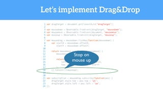 Let’s implement Drag&Drop
1 var dragTarget = document.getElementById('dragTarget');
2
3 var mousedown = Observable.fromEvent(dragTarget, 'mousedown');
4 var mousemove = Observable.fromEvent(document, 'mousemove');
5 var mouseup = Observable.fromEvent(dragTarget, 'mouseup');
6
7 var mousedrag = mousedown.flatMap(function(mousedown) {
8 var startX = mousedown.offsetX,
9 startY = mousedown.offsetY;
10
11 return mousemove.map(function(mousemove) {
12 mousemove.preventDefault();
13
14 return {
15 left: mousemove.clientX - startX,
16 top: mousemove.clientY - startY
17 };
18 }).takeUntil(mouseup);
19 });
20
21 var subscription = mousedrag.subscribe(function(pos) {
22 dragTarget.style.top = pos.top + 'px';
23 dragTarget.style.left = pos.left + 'px';
24 });
Stop on
mouse up
 