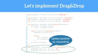 Let’s implement Drag&Drop
1 var dragTarget = document.getElementById('dragTarget');
2
3 var mousedown = Observable.fromEvent(dragTarget, 'mousedown');
4 var mousemove = Observable.fromEvent(document, 'mousemove');
5 var mouseup = Observable.fromEvent(dragTarget, 'mouseup');
6
7 var mousedrag = mousedown.flatMap(function(mousedown) {
8 var startX = mousedown.offsetX,
9 startY = mousedown.offsetY;
10
11 return mousemove.map(function(mousemove) {
12 mousemove.preventDefault();
13
14 return {
15 left: mousemove.clientX - startX,
16 top: mousemove.clientY - startY
17 };
18 }).takeUntil(mouseup);
19 });
20
21 var subscription = mousedrag.subscribe(function(pos) {
22 dragTarget.style.top = pos.top + 'px';
23 dragTarget.style.left = pos.left + 'px';
24 });
Update position
on mousedrag
 