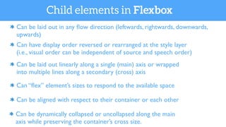 Can be dynamically collapsed or uncollapsed along the main
axis while preserving the container’s cross size.
Can be laid out in any ﬂow direction (leftwards, rightwards, downwards,
upwards)
Can have display order reversed or rearranged at the style layer
(i.e., visual order can be independent of source and speech order)
Can be laid out linearly along a single (main) axis or wrapped
into multiple lines along a secondary (cross) axis
Can “ﬂex” element’s sizes to respond to the available space
Can be aligned with respect to their container or each other
Child elements in Flexbox
 