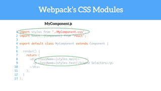 Webpack’s CSS Modules
MyComponent.js
1 import styles from './MyComponent.css';
2 import React, {Component} from 'react';
3
4 export default class MyComponent extends Component {
5
6 render() {
7 return (
8 <div className={styles.main}>
9 <p className={styles.text}>Scoped Selectors</p>
10 </div>
11 );
12 }
13 };
 