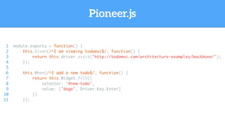Pioneer.js
1 module.exports = function() {
2 this.Given(/^I am viewing todomvc$/, function() {
3 return this.driver.visit('http://todomvc.com/architecture-examples/backbone/');
4 });
5
6 this.When(/^I add a new todo$/, function() {
7 return this.Widget.fill({
8 selector: '#new-todo',
9 value: ['doge', Driver.Key.Enter]
10 })
11 });
 