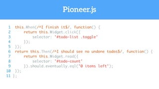 Pioneer.js
1 this.When(/^I finish it$/, function() {
2 return this.Widget.click({
3 selector: '#todo-list .toggle'
4 });
5 });
6 return this.Then(/^I should see no undone todos$/, function() {
7 return this.Widget.read({
8 selector: '#todo-count'
9 }).should.eventually.eql('0 items left');
10 });
11 };
 