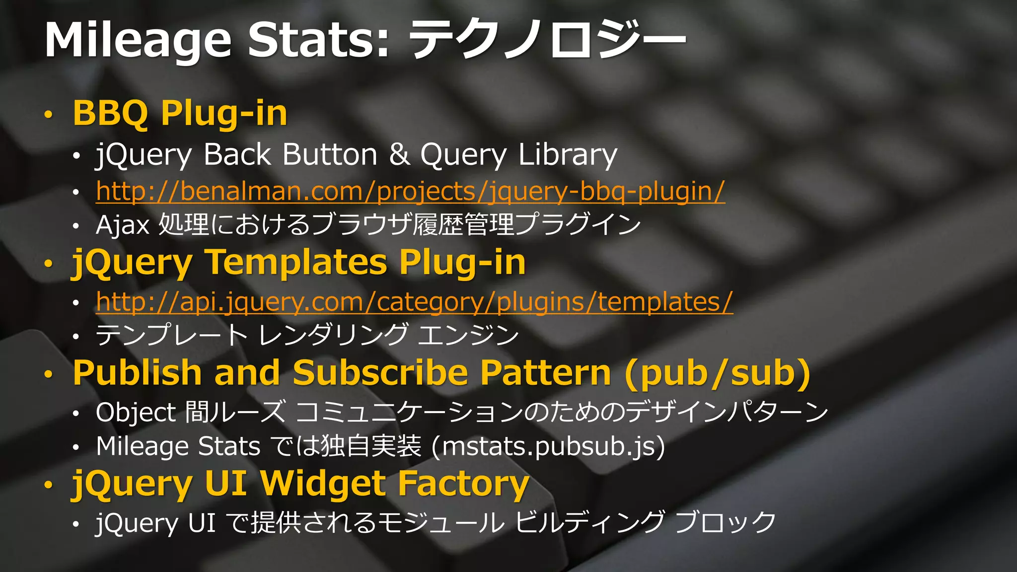 Mileage Stats: テクノロジー
• BBQ Plug-in
  • jQuery Back Button & Query Library
 • http://benalman.com/projects/jquery-bbq-plugin/
 • Ajax 処理におけるブラウザ履歴管理プラグイン
• jQuery Templates Plug-in
 • http://api.jquery.com/category/plugins/templates/
 • テンプレート レンダリング エンジン
• Publish and Subscribe Pattern (pub/sub)
 • Object 間ルーズ コミュニケーションのためのデザインパターン
 • Mileage Stats では独自実装 (mstats.pubsub.js)
• jQuery UI Widget Factory
 • jQuery UI で提供されるモジュール ビルディング ブロック
 