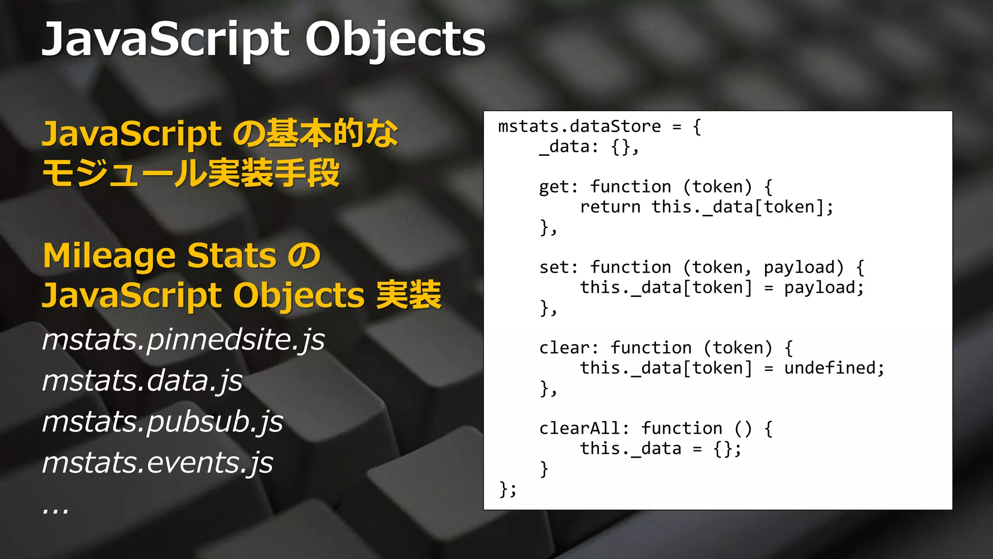 JavaScript Objects
JavaScript の基本的な        mstats.dataStore = {
                            _data: {},
モジュール実装手段                    get: function (token) {
                                 return this._data[token];
                             },
Mileage Stats の              set: function (token, payload) {
JavaScript Objects 実装        },
                                 this._data[token] = payload;


mstats.pinnedsite.js         clear: function (token) {
                                 this._data[token] = undefined;
mstats.data.js               },

mstats.pubsub.js             clearAll: function () {
                                 this._data = {};
mstats.events.js             }
                        };
...
 