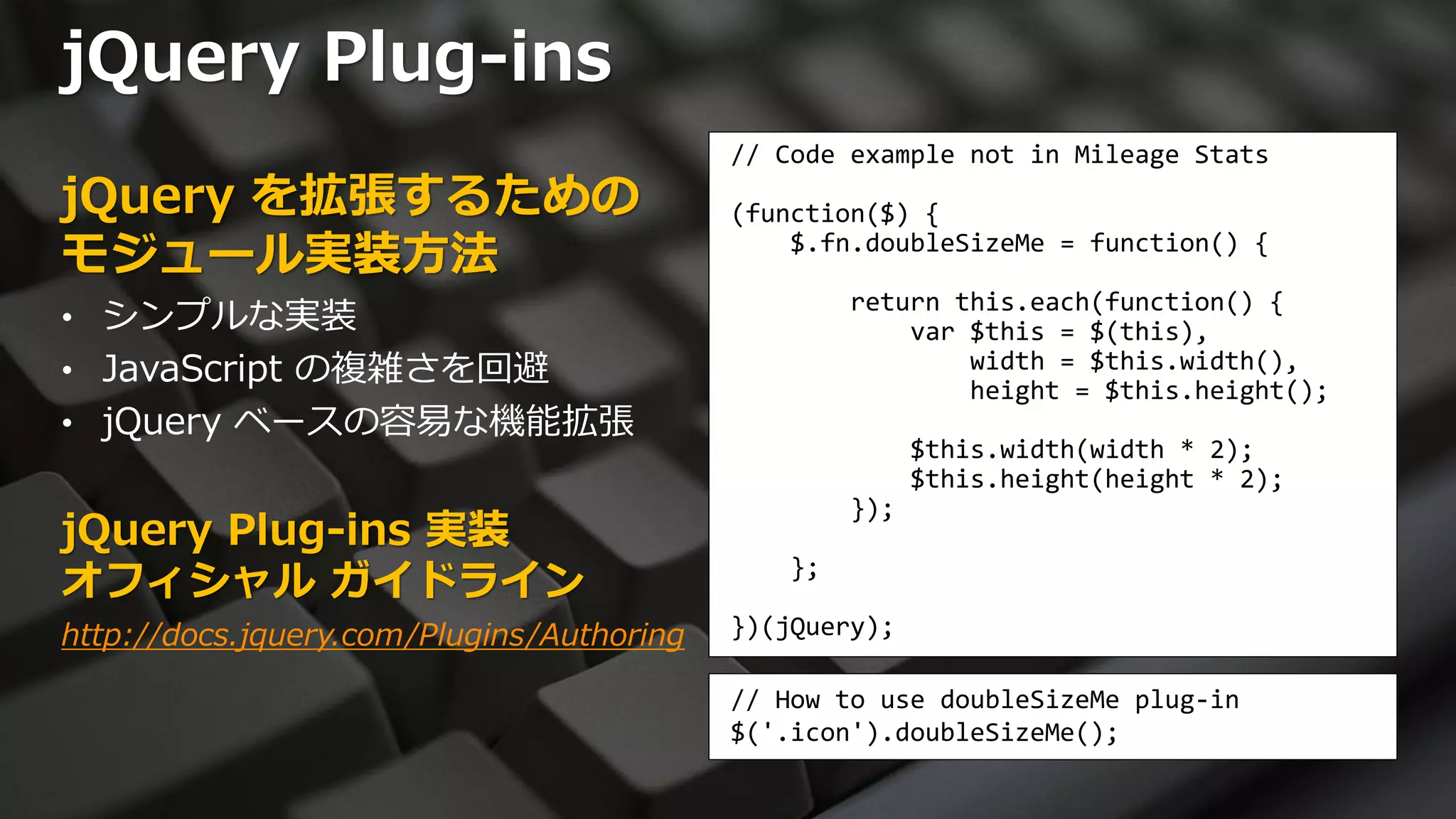 jQuery Plug-ins
                                           // Code example not in Mileage Stats
jQuery を拡張するための                            (function($) {
モジュール実装方法                                      $.fn.doubleSizeMe = function() {

• シンプルな実装
                                                   return this.each(function() {
                                                       var $this = $(this),
• JavaScript の複雑さを回避                                       width = $this.width(),
                                                           height = $this.height();
• jQuery ベースの容易な機能拡張
                                                         $this.width(width * 2);
                                                         $this.height(height * 2);
                                                   });
jQuery Plug-ins 実装
オフィシャル ガイドライン                                 };

http://docs.jquery.com/Plugins/Authoring   })(jQuery);

                                           // How to use doubleSizeMe plug-in
                                           $('.icon').doubleSizeMe();
 