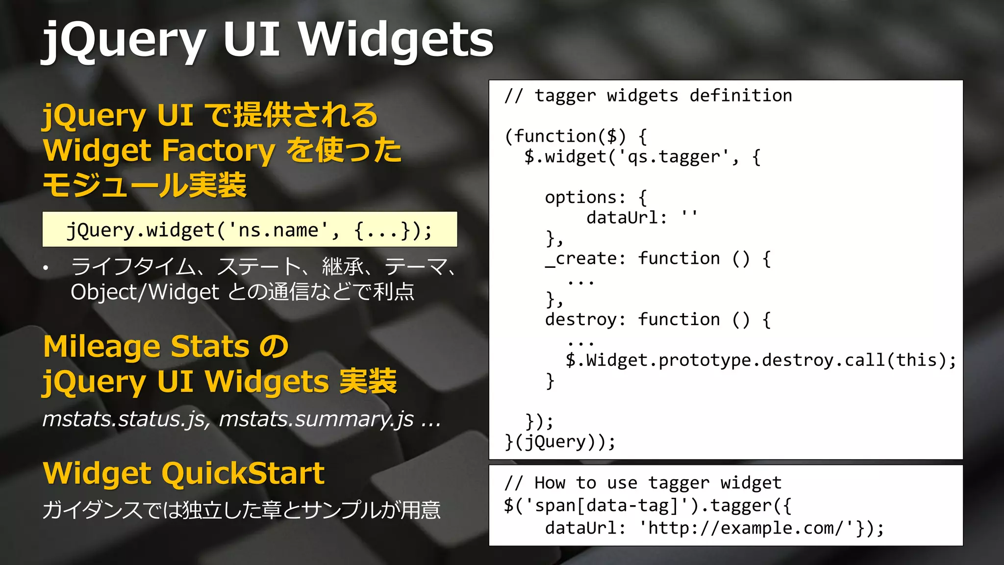 jQuery UI Widgets
                                          // tagger widgets definition
jQuery UI で提供される
                                          (function($) {
Widget Factory を使った                         $.widget('qs.tagger', {
モジュール実装                                      options: {
                                                 dataUrl: ''
    jQuery.widget('ns.name', {...});         },
                                             _create: function () {
•   ライフタイム、ステート、継承、テーマ、                        ...
    Object/Widget との通信などで利点                  },
                                             destroy: function () {
Mileage Stats の                                ...
                                               $.Widget.prototype.destroy.call(this);
jQuery UI Widgets 実装                         }

mstats.status.js, mstats.summary.js ...     });
                                          }(jQuery));
Widget QuickStart                         // How to use tagger widget
ガイダンスでは独立した章とサンプルが用意                      $('span[data-tag]').tagger({
                                              dataUrl: 'http://example.com/'});
 