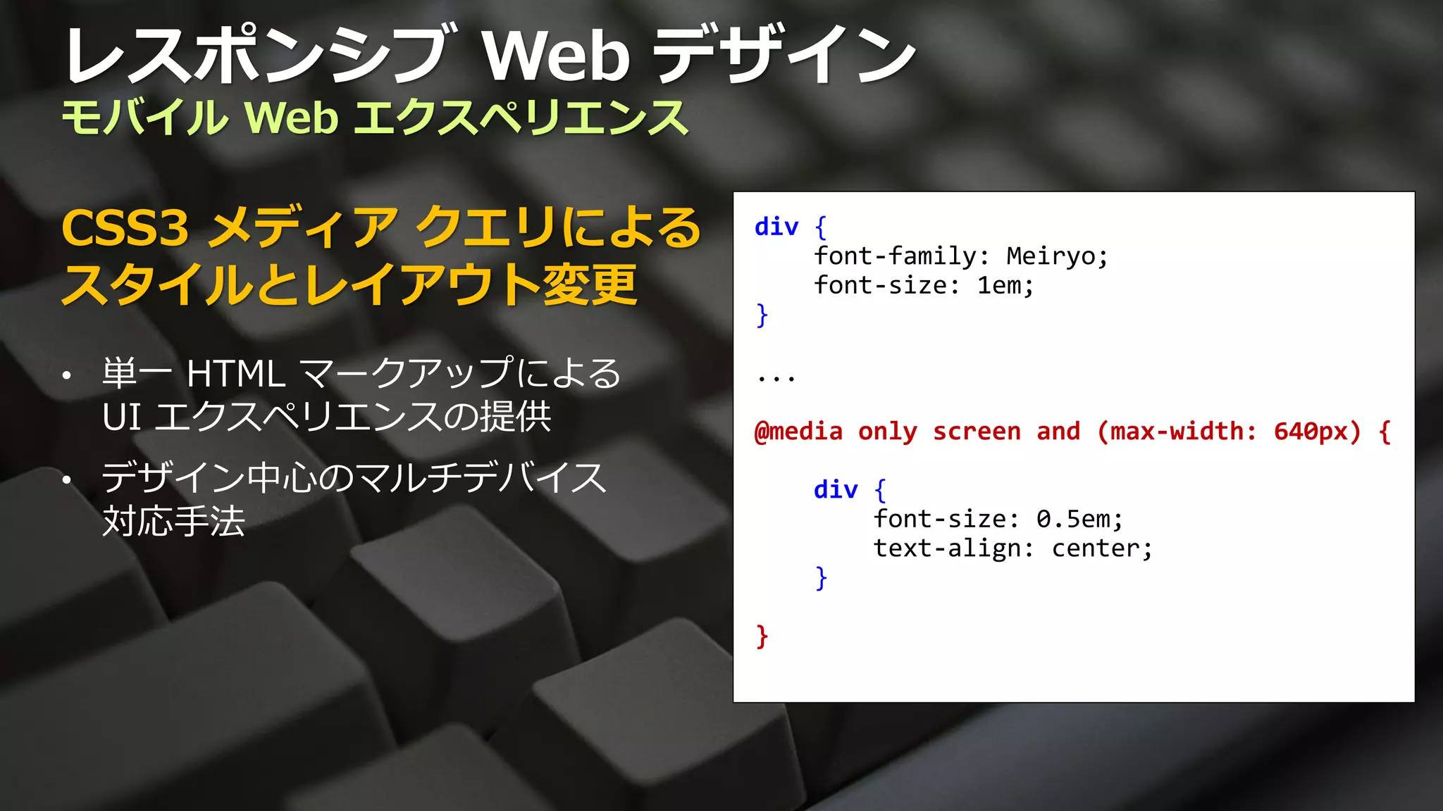 レスポンシブ Web デザイン
モバイル Web エクスペリエンス

CSS3 メディア クエリによる      div {
                          font-family: Meiryo;
スタイルとレイアウト変更          }
                          font-size: 1em;


• 単一 HTML マークアップによる   ...
 UI エクスペリエンスの提供       @media only screen and (max-width: 640px) {
• デザイン中心のマルチデバイス            div {
 対応手法                           font-size: 0.5em;
                                text-align: center;
                            }

                      }
 
