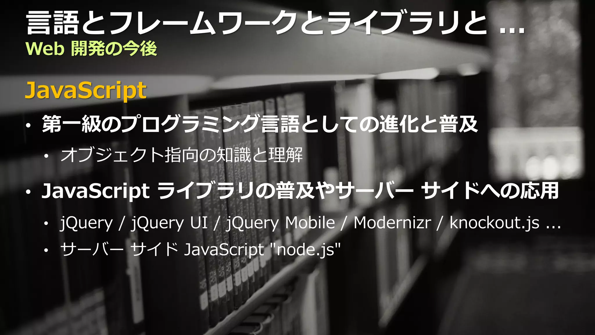 言語とフレームワークとライブラリと ...
Web 開発の今後

JavaScript
• 第一級のプログラミング言語としての進化と普及
 • オブジェクト指向の知識と理解

• JavaScript ライブラリの普及やサーバー サイドへの応用
 • jQuery / jQuery UI / jQuery Mobile / Modernizr / knockout.js ...
 • サーバー サイド JavaScript "node.js"
 