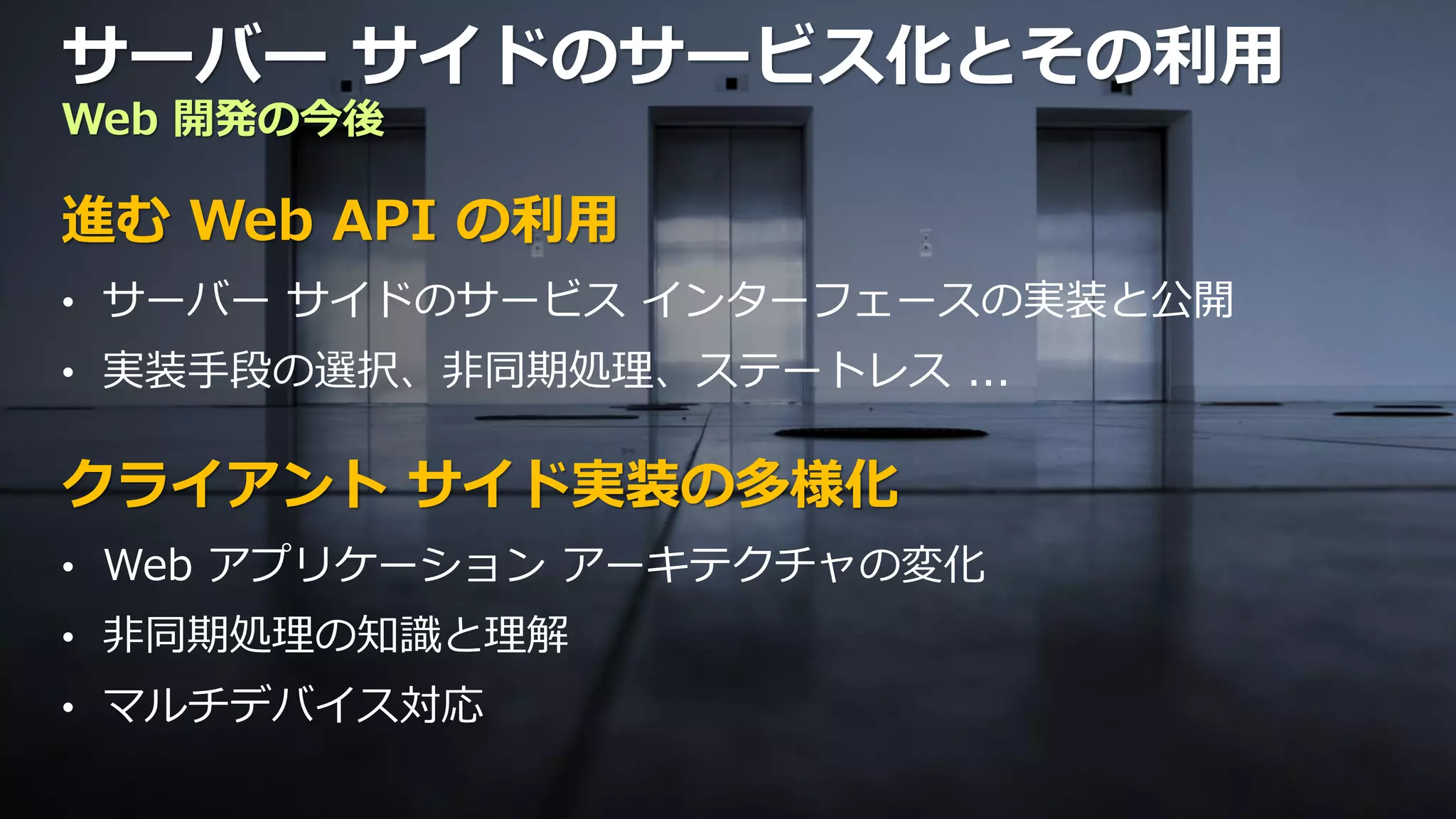 サーバー サイドのサービス化とその利用
Web 開発の今後

進む Web API の利用
• サーバー サイドのサービス インターフェースの実装と公開
• 実装手段の選択、非同期処理、ステートレス ...


クライアント サイド実装の多様化
• Web アプリケーション アーキテクチャの変化
• 非同期処理の知識と理解
• マルチデバイス対応
 