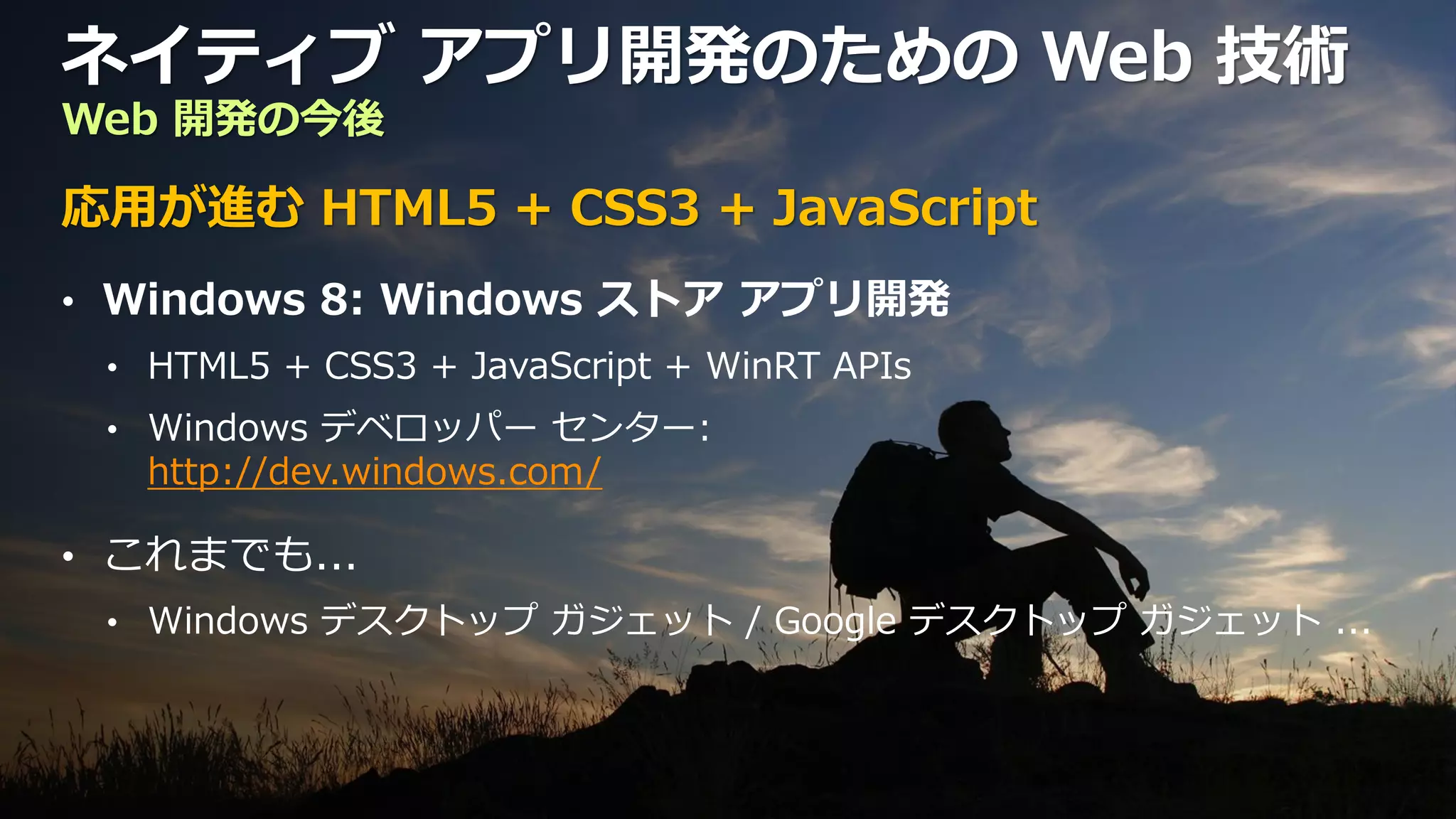 ネイティブ アプリ開発のための Web 技術
Web 開発の今後

応用が進む HTML5 + CSS3 + JavaScript
• Windows 8: Windows ストア アプリ開発
 • HTML5 + CSS3 + JavaScript + WinRT APIs
 • Windows デベロッパー センター:
   http://dev.windows.com/

• これまでも...
 • Windows デスクトップ ガジェット / Google デスクトップ ガジェット ...
 