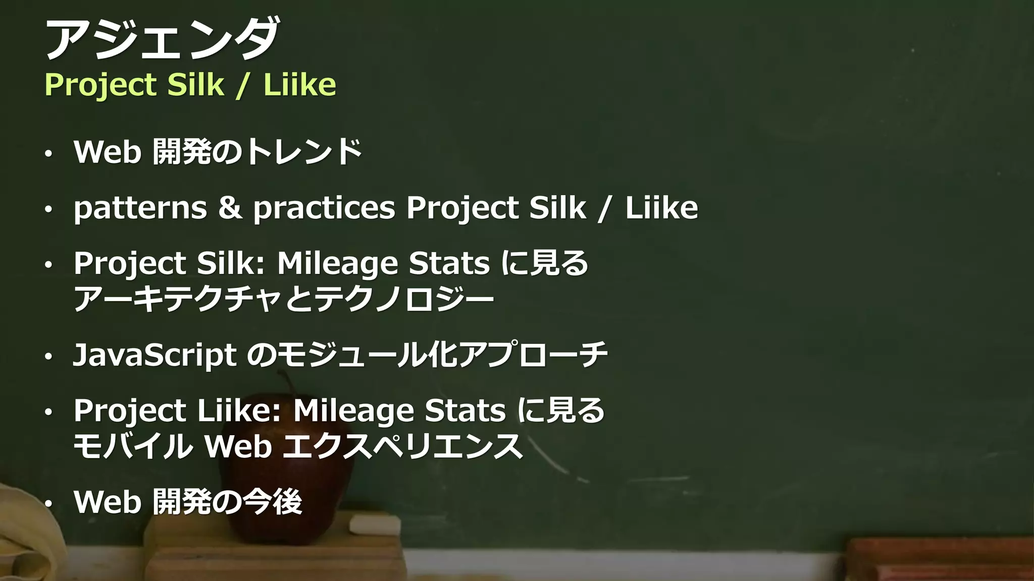 アジェンダ
Project Silk / Liike

• Web 開発のトレンド

• patterns & practices Project Silk / Liike

• Project Silk: Mileage Stats に見る
  アーキテクチャとテクノロジー
• JavaScript のモジュール化アプローチ

• Project Liike: Mileage Stats に見る
  モバイル Web エクスペリエンス
• Web 開発の今後
 