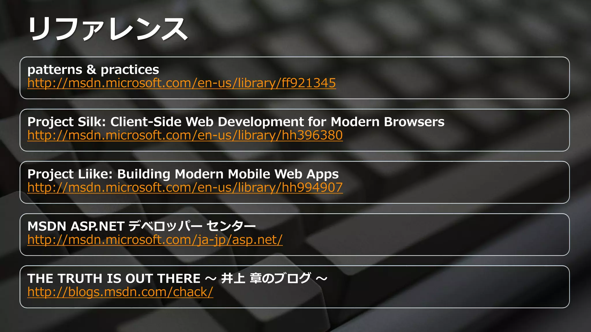 リファレンス
patterns & practices
http://msdn.microsoft.com/en-us/library/ff921345


Project Silk: Client-Side Web Development for Modern Browsers
http://msdn.microsoft.com/en-us/library/hh396380


Project Liike: Building Modern Mobile Web Apps
http://msdn.microsoft.com/en-us/library/hh994907


MSDN ASP.NET デベロッパー センター
http://msdn.microsoft.com/ja-jp/asp.net/


THE TRUTH IS OUT THERE ～ 井上 章のブログ ～
http://blogs.msdn.com/chack/
 
