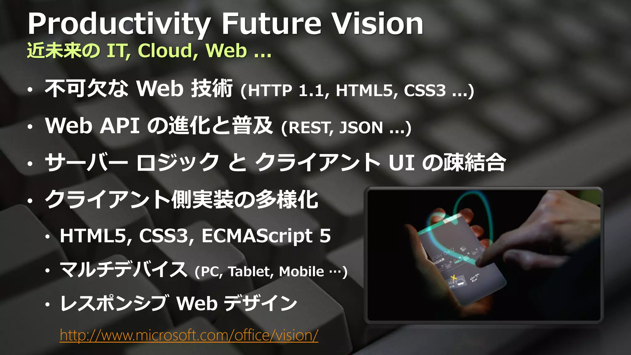 Productivity Future Vision
近未来の IT, Cloud, Web ...

• 不可欠な Web 技術 (HTTP 1.1, HTML5, CSS3 ...)
• Web API の進化と普及 (REST, JSON ...)
• サーバー ロジック と クライアント UI の疎結合
• クライアント側実装の多様化
 • HTML5, CSS3, ECMAScript 5

 • マルチデバイス             (PC, Tablet, Mobile …)

 • レスポンシブ Web デザイン
   http://www.microsoft.com/office/vision/
 