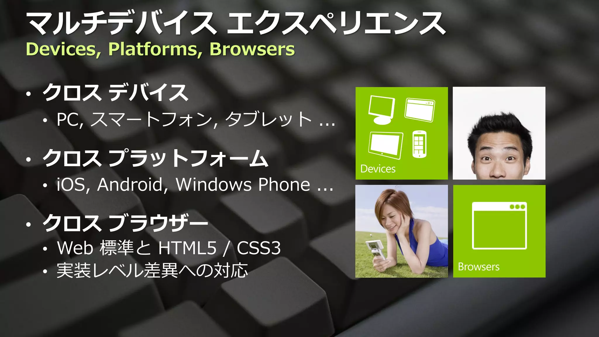 マルチデバイス エクスペリエンス
Devices, Platforms, Browsers

• クロス デバイス
  • PC, スマートフォン, タブレット ...

• クロス プラットフォーム
  • iOS, Android, Windows Phone ...

• クロス ブラウザー
  • Web 標準と HTML5 / CSS3
  • 実装レベル差異への対応
 