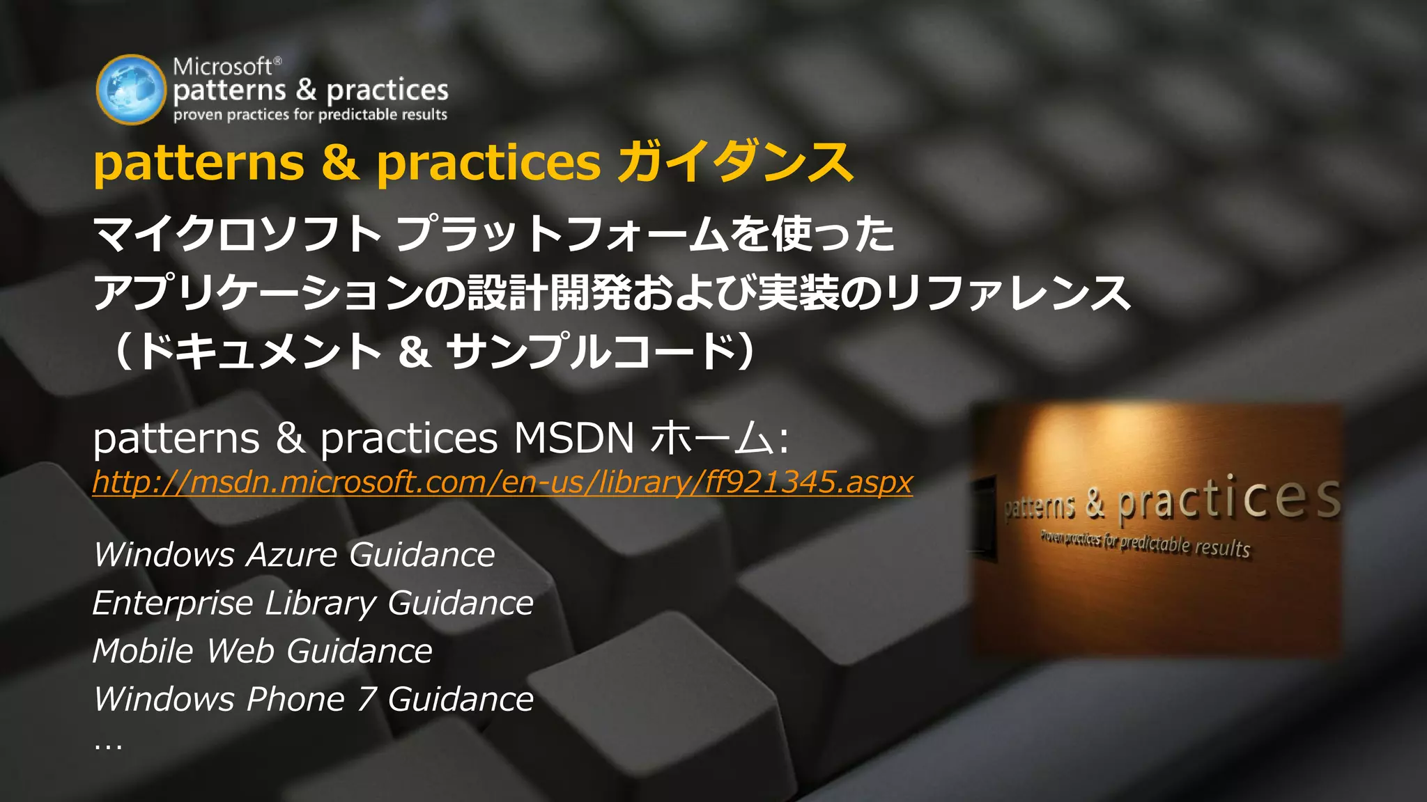 patterns & practices ガイダンス
マイクロソフト プラットフォームを使った
アプリケーションの設計開発および実装のリファレンス
（ドキュメント & サンプルコード）

patterns & practices MSDN ホーム:
http://msdn.microsoft.com/en-us/library/ff921345.aspx

Windows Azure Guidance
Enterprise Library Guidance
Mobile Web Guidance
Windows Phone 7 Guidance
…
 