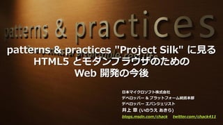 patterns & practices "Project Silk" に見る
     HTML5 とモダンブラウザのための
             Web 開発の今後
                     日本マイクロソフト株式会社
                     デベロッパー & プラットフォーム統括本部
                     デベロッパー エバンジェリスト
                     井上 章 (いのうえ あきら)
                     blogs.msdn.com/chack   twitter.com/chack411
 