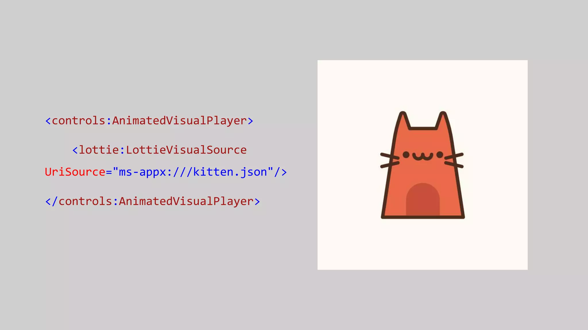 <controls:AnimatedVisualPlayer>
<lottie:LottieVisualSource
UriSource="ms-appx:///kitten.json"/>
</controls:AnimatedVisualPlayer>
 