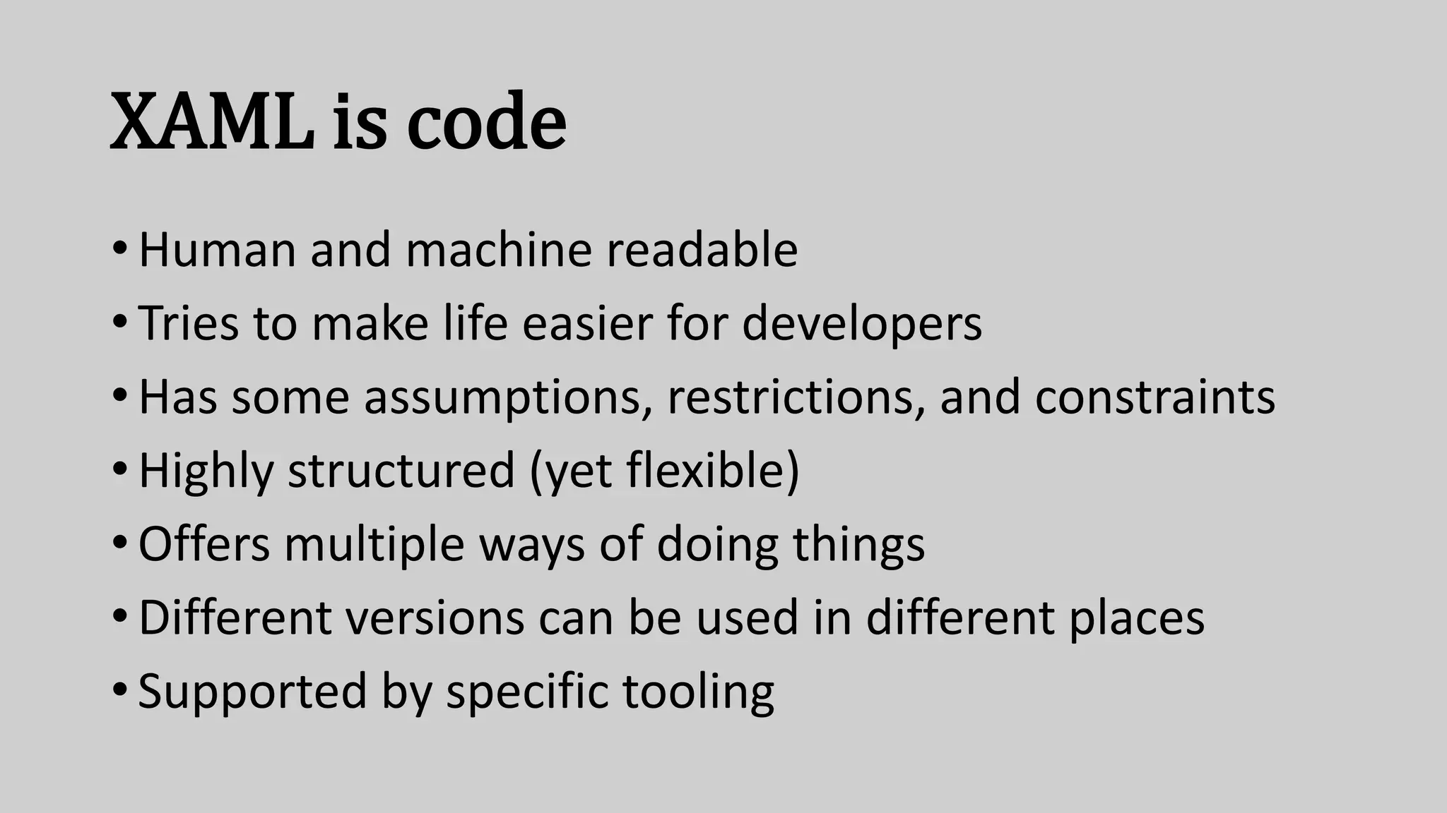XAML is code
• Human and machine readable
• Tries to make life easier for developers
• Has some assumptions, restrictions, and constraints
• Highly structured (yet flexible)
• Offers multiple ways of doing things
• Different versions can be used in different places
• Supported by specific tooling
 