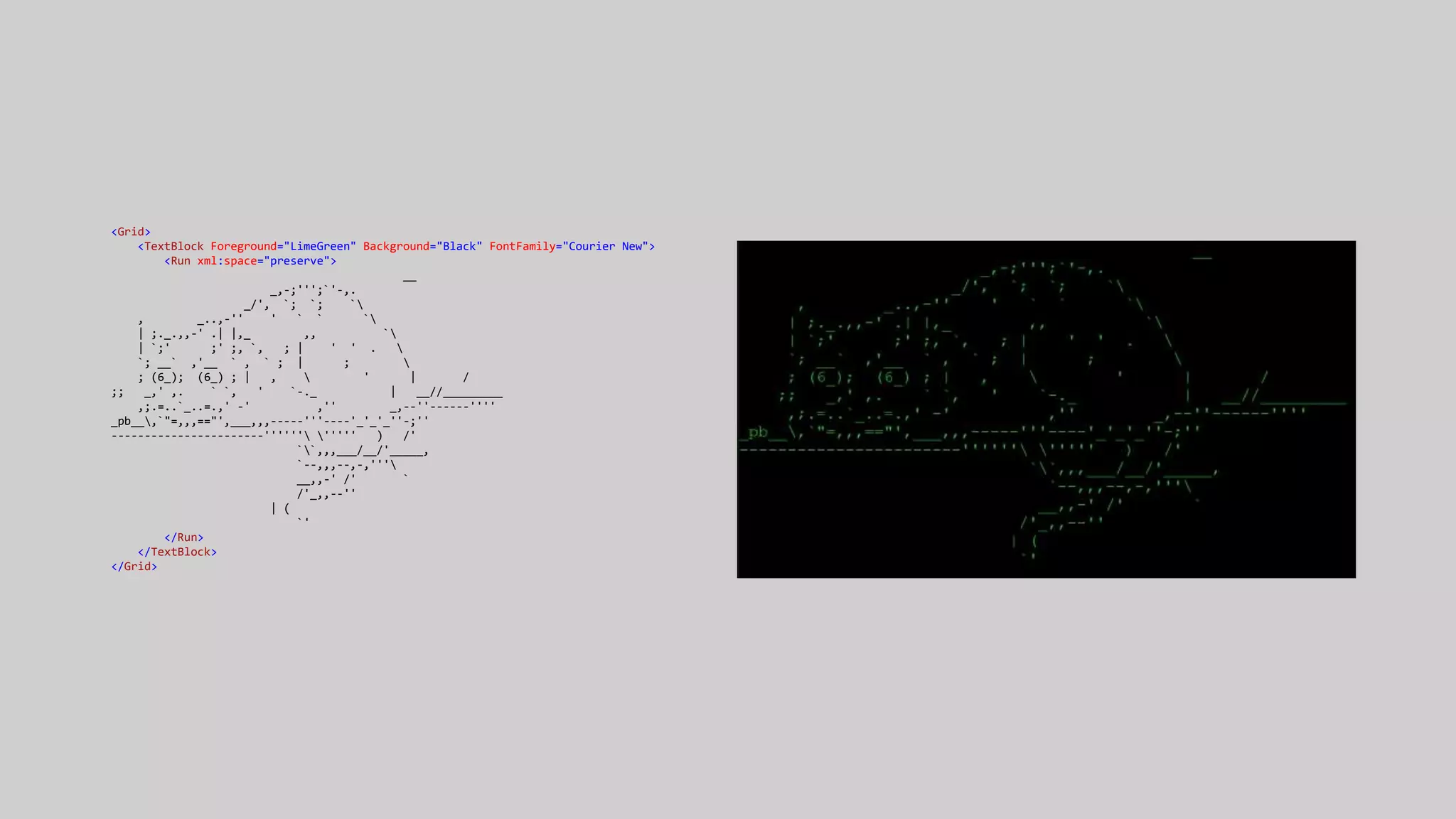 <Grid>
<TextBlock Foreground="LimeGreen" Background="Black" FontFamily="Courier New">
<Run xml:space="preserve">
__
_,-;''';`'-,.
_/', `; `; `
, _..,-'' ' ` ` `
| ;._.,,-' .| |,_ ,, `
| `;' ;' ;, `, ; | ' ' . 
`; __` ,'__ ` , ` ; | ; 
; (6_); (6_) ; | ,  ' | /
;; _,' ,. ` `, ' `-._ | __//_________
,;.=..`_..=.,' -' ,'' _,--''------''''
_pb__,`"=,,,=="',___,,,-----'''----'_'_'_''-;''
-----------------------'''''' ''''' ) /'
``,,,___/__/'_____,
`--,,,--,-,'''
__,,-' /' `
/'_,,--''
| (
`'
</Run>
</TextBlock>
</Grid>
 