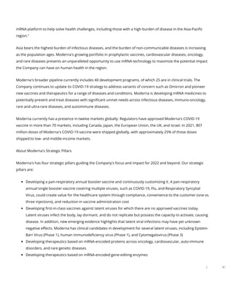 mRNA platform to help solve health challenges, including those with a high burden of disease in the Asia-Paci c
region."
Asia bears the highest burden of infectious diseases, and the burden of non-communicable diseases is increasing
as the population ages. Moderna's growing portfolio in prophylactic vaccines, cardiovascular diseases, oncology,
and rare diseases presents an unparalleled opportunity to use mRNA technology to maximize the potential impact
the Company can have on human health in the region.
Moderna's broader pipeline currently includes 40 development programs, of which 25 are in clinical trials. The
Company continues to update its COVID-19 strategy to address variants of concern such as Omicron and pioneer
new vaccines and therapeutics for a range of diseases and conditions. Moderna is developing mRNA medicines to
potentially prevent and treat diseases with signi cant unmet needs across infectious diseases, immuno-oncology,
rare and ultra-rare diseases, and autoimmune diseases.
Moderna currently has a presence in twelve markets globally. Regulators have approved Moderna's COVID-19
vaccine in more than 70 markets, including Canada, Japan, the European Union, the UK, and Israel. In 2021, 807
million doses of Moderna's COVID-19 vaccine were shipped globally, with approximately 25% of those doses
shipped to low- and middle-income markets.
About Moderna's Strategic Pillars
Moderna's has four strategic pillars guiding the Company's focus and impact for 2022 and beyond. Our strategic
pillars are:
Developing a pan-respiratory annual booster vaccine and continuously customizing it. A pan-respiratory
annual single booster vaccine covering multiple viruses, such as COVID-19, Flu, and Respiratory Syncytial
Virus, could create value for the healthcare system through compliance, convenience to the customer (one vs.
three injections), and reduction in vaccine administration cost
Developing rst-in-class vaccines against latent viruses for which there are no approved vaccines today.
Latent viruses infect the body, lay dormant, and do not replicate but possess the capacity to activate, causing
disease. In addition, new emerging evidence highlights that latent viral infections may have yet unknown
negative e ects. Moderna has clinical candidates in development for several latent viruses, including Epstein-
Barr Virus (Phase 1), human immunode ciency virus (Phase 1), and Cytomegalovirus (Phase 3)
Developing therapeutics based on mRNA-encoded proteins across oncology, cardiovascular, auto-immune
disorders, and rare genetic diseases
Developing therapeutics based on mRNA-encoded gene-editing enzymes
2
 