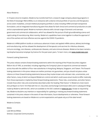 About Moderna
In 10 years since its inception, Moderna has transformed from a research-stage company advancing programs in
the eld of messenger RNA (mRNA), to an enterprise with a diverse clinical portfolio of vaccines and therapeutics
across seven modalities, a broad intellectual property portfolio in areas including mRNA and lipid nanoparticle
formulation, and an integrated manufacturing plant that allows for both clinical and commercial production at scale
and at unprecedented speed. Moderna maintains alliances with a broad range of domestic and overseas
government and commercial collaborators, which has allowed for the pursuit of both groundbreaking science and
rapid scaling of manufacturing. Most recently, Moderna's capabilities have come together to allow the approval of
one of the earliest and most e ective vaccines against the COVID-19 pandemic.
Moderna's mRNA platform builds on continuous advances in basic and applied mRNA science, delivery technology
and manufacturing, and has allowed the development of therapeutics and vaccines for infectious diseases,
immuno-oncology, rare diseases, cardiovascular diseases, and auto-immune diseases. Moderna has been named a
top biopharmaceutical employer by Science for the past seven years. To learn more, visit www.modernatx.com.
Forward Looking Statements
This press release contains forward-looking statements within the meaning of the Private Securities Litigation
Reform Act of 1995, as amended, including regarding: the Company's plans to expand its commercial network
across Asia with the addition of four new subsidiaries in Hong Kong, Malaysia, Singapore, and Taiwan. The forward-
looking statements in this press release are neither promises nor guarantees, and you should not place undue
reliance on these forward-looking statements because they involve known and unknown risks, uncertainties, and
other factors, many of which are beyond Moderna's control and which could cause actual results to di er materially
from those expressed or implied by these forward-looking statements. These risks, uncertainties, and other factors
include those other risks and uncertainties described under the heading "Risk Factors" in Moderna's most recent
Annual Report on Form 10-K led with the U.S. Securities and Exchange Commission (SEC) and in subsequent lings
made by Moderna with the SEC, which are available on the SEC's website at www.sec.gov. Except as required by
law, Moderna disclaims any intention or responsibility for updating or revising any forward-looking statements
contained in this press release in the event of new information, future developments or otherwise. These forward-
looking statements are based on Moderna's current expectations and speak only as of the date hereof.
Moderna Contacts
Media:
Luke Mircea Willats
Director, Corporate Communications
3
 