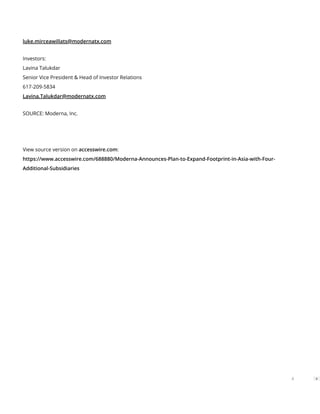 luke.mirceawillats@modernatx.com
Investors:
Lavina Talukdar
Senior Vice President & Head of Investor Relations
617-209-5834
Lavina.Talukdar@modernatx.com
SOURCE: Moderna, Inc.
View source version on accesswire.com:
https://www.accesswire.com/688880/Moderna-Announces-Plan-to-Expand-Footprint-in-Asia-with-Four-
Additional-Subsidiaries
4
 