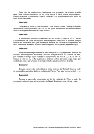 Esse valor foi obtido com a hipótese de que o espectro da radiação emitida
pela Terra é como o espectro de um corpo negro. A Fig.8 mostra esse espectro.
Podemos ver que praticamente todas as radiações com energia significativa estão na
faixa do infravermelho.

       Exercício 1

       Uma pessoa veste roupas escuras e outra, roupas claras. Discuta qual delas
veste roupas mais apropriadas para um dia em que a temperatura ambiente está bem
abaixo da temperatura média do corpo humano.

       Exercício 2

       A temperatura no centro da explosão de uma bomba H chega a 107 K. Calcule
o comprimento de onda da radiação eletromagnética associada à máxima energia
emitida por unidade de área, por unidade de tempo e por unidade de comprimento de
onda. Identifique a faixa do espectro eletromagnético à qual pertence essa radiação.

       Exercício 3

       Para um corpo negro mantido a certa temperatura, o comprimento de onda da
radiação eletromagnética associada à máxima energia emitida por unidade de área,
por unidade de tempo e por unidade de comprimento de onda é λm = 6,5 x 10−7 m.
Calcule o valor de λm se for duplicada a energia emitida por esse corpo negro por
unidade de área e por unidade de tempo em todos os comprimentos de onda.

       Exercício 4

       Deduza a expressão matemática da lei de radiação de Rayleigh-Jeans a partir
da expressão matemática da lei de radiação de Planck. Para isso, tome o limite λ → ∞.

       Exercício 5

      Deduza a expressão matemática da lei de radiação de Wien a partir da
expressão matemática da lei de radiação de Planck. Para isso, tome o limite λ → 0.




                        Grupo de Ensino de Física da Universidade Federal de Santa Maria
 