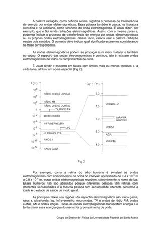 A palavra radiação, como definida acima, significa o processo de transferência
de energia por ondas eletromagnéticas. Essa palavra também é usada, na literatura
científica e no cotidiano, como sinônimo de onda eletromagnética. É usual dizer, por
exemplo, que o Sol emite radiações eletromagnéticas. Assim, com a mesma palavra,
podemos indicar o processo de transferência de energia por ondas eletromagnéticas
ou as próprias ondas eletromagnéticas. Nesse texto, vamos usar a palavra radiação
nestes dois sentidos. O contexto deve indicar qual significado estaremos considerando
na frase correspondente.

       As ondas eletromagnéticas podem se propagar num meio material e também
no vácuo. O espectro das ondas eletromagnéticas é contínuo, isto é, existem ondas
eletromagnéticas de todos os comprimentos de onda.

       É usual dividir o espectro em faixas com limites mais ou menos precisos e, a
cada faixa, atribuir um nome especial (Fig.2).




        Por exemplo, como a retina do olho humano é sensível às ondas
eletromagnéticas com comprimentos de onda no intervalo aproximado de 0,4 x 10−6 m
a 0,8 x 10−6 m, essas ondas eletromagnéticas recebem, coletivamente, o nome de luz.
Esses números não são absolutos porque diferentes pessoas têm retinas com
diferentes sensibilidades e a mesma pessoa tem sensibilidade diferente conforme a
idade e o estado de saúde de modo geral.

        As principais faixas (ou regiões) do espectro eletromagnético são: raios gama,
raios x, ultravioleta, luz, infravermelho, microondas, TV e ondas de rádio FM, ondas
curtas, AM e ondas longas. Todas as ondas eletromagnéticas transportam energia e é
tanto maior essa energia quanto menor for o comprimento de onda.


                         Grupo de Ensino de Física da Universidade Federal de Santa Maria
 