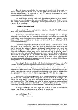 Como já dissemos, radiação é o processo de transferência de energia por
ondas eletromagnéticas. Assim, esse processo pode ocorrer também no vácuo. O
aumento de temperatura da superfície da Terra, por exemplo, é um efeito das ondas
eletromagnéticas recebidas do Sol.

       Um meio material pode ser opaco para ondas eletromagnéticas numa faixa do
espectro e transparente para ondas eletromagnéticas em outra faixa. O vidro comum,
por exemplo, é transparente à luz (radiação eletromagnética visível) e opaco às ondas
da faixa do infravermelho.

       Lei de Radiação de Planck

       Não apenas o Sol, mas qualquer corpo cuja temperatura Kelvin é diferente de
zero, emite ondas eletromagnéticas.

       Para discutir o espectro da radiação emitida por um corpo, isto é, a energia
emitida por unidade de área, por unidade de tempo e por unidade de comprimento de
onda, vamos supor que temos um bloco a certa temperatura e que, no interior desse
bloco, existe uma cavidade. A substância que forma o bloco não é transparente à
radiação eletromagnética.

       Os átomos das paredes da cavidade emitem radiação eletromagnética para o
seu interior e, ao mesmo tempo, absorvem radiação eletromagnética proveniente dos
outros átomos das paredes. Quando a radiação eletromagnética no interior da
cavidade atinge o equilíbrio térmico com os átomos das paredes, o conteúdo
energético da radiação emitida pelos átomos num dado intervalo de tempo é igual ao
conteúdo energético da radiação absorvida no mesmo intervalo de tempo. Então, a
densidade de energia, que é a quantidade de energia da radiação no interior da
cavidade por unidade de volume, é constante. Isto significa que a densidade de
energia associada à radiação de cada comprimento de onda, ou seja, a distribuição de
energia dentro da cavidade é bem definida.

      A distribuição de energia não depende da substância de que é feito o bloco. Na
verdade, a distribuição de energia depende apenas da temperatura Kelvin do bloco.

        Abrindo um pequeno orifício numa das paredes da cavidade, podemos analisar
a radiação que escapa por ele. A radiação que escapa é uma amostra da radiação no
interior da cavidade e, portanto, tem a mesma distribuição de energia. A radiação que
escapa do orifício é chamada radiação de corpo negro. O orifício é o corpo negro.

       Usualmente, definimos corpo negro como o corpo que absorve toda radiação
que nele incide. Como nada reflete, ele aparece, os nossos olhos, de cor negra e daí
vem o seu nome. Assim como é um absorvedor perfeito, um corpo negro é também
um emissor perfeito. Toda radiação que incide no orifício vinda de dentro da cavidade
atravessa-o e chega ao exterior. Como absorve toda radiação que vem de dentro da
cavidade e emite essa mesma radiação para fora, o orifício é um corpo negro.

      A energia emitida por um corpo negro por unidade de área, por unidade de
tempo e por unidade de comprimento de onda, φ(λ,T), é dada por:

                                           −1
                    a1       a2     
       φ(λ, T ) =       exp      − 1
                    λ5       λT     




                              Grupo de Ensino de Física da Universidade Federal de Santa Maria
 