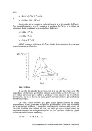 com:

       a1 = 2πhc2 ≈ 3,75 x 10−16 Jm2/s
e
       a2 = hc / kB ≈ 1,44 x 10−2 mK

       A expressão acima representa matematicamente a lei de radiação de Planck.
Nas expressões para a1 e a2, h representa a constante de Planck, c, o módulo da
velocidade da luz no vácuo e kB, a constante de Boltzmann:

       h = 6,63 x 10−34 Js

       c = 3,00 x 108 m/s

       kB = 1,38 x 10−23 J/K

       A Fig.3 mostra os gráficos de φ(λ,T) em função do comprimento de onda para
quatro temperaturas diferentes.




       Nota Histórica

      O espectro da radiação da cavidade, isto é, o espectro de corpo negro, não
depende da substância de que é feito o bloco no qual existe tal cavidade. Por isso, em
um modelo construído para explicar a produção desse espectro, os irradiadores
elementares, isto é, os átomos do bloco, podem ser representados por osciladores
harmônicos simples.

        Em 1900, Planck mostrou que, para ajustar apropriadamente os dados
experimentais, ou seja, para obter a expressão que representa o que hoje chamamos
de lei de radiação de Planck, a energia de cada oscilador harmônico não poderia ter
um valor qualquer, mas deveria ter, sim, um valor que fosse múltiplo inteiro da
respectiva freqüência de oscilação multiplicada por uma constante universal h (agora
conhecida como constante de Planck):

       E = nhν        (n = 1, 2, 3, ... ∞)



                            Grupo de Ensino de Física da Universidade Federal de Santa Maria
 