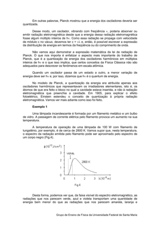 Em outras palavras, Planck mostrou que a energia dos osciladores deveria ser
quantizada.

        Desse modo, um oscilador, vibrando com freqüência ν, poderia absorver ou
emitir radiação eletromagnética desde que a energia dessa radiação eletromagnética
fosse algum múltiplo inteiros de hν. Como essa radiação se propaga com velocidade
de módulo c no vácuo, devemos ter c = νλ e, então, é possível escrever a expressão
da distribuição de energia em termos da freqüência ou do comprimento de onda.

        Não vamos aqui demonstrar a expressão matemática da lei de radiação de
Planck. O que nos importa é enfatizar o aspecto mais importante do trabalho de
Planck, que é a quantização da energia dos osciladores harmônicos em múltiplos
inteiros de hν e o que isso implica, que certos conceitos da Física Clássica não são
adequados para descrever os fenômenos em escala atômica.

       Quando um oscilador passa de um estado a outro, a menor variação de
energia deve ser hν e, por isso, dizemos que hν é o quantum de energia.

        No modelo de Planck, a quantização da energia era atribuída apenas aos
osciladores harmônicos que representavam os irradiadores elementares, isto é, os
átomos de que era feito o bloco no qual a cavidade estava inserida, e não à radiação
eletromagnética que preenchia a cavidade. Em 1905, para explicar o efeito
fotoelétrico, Einstein estendeu o conceito de quantização à própria radiação
eletromagnética. Vamos ver mais adiante como isso foi feito.

       Exemplo 1

       Uma lâmpada incandescente é formada por um filamento metálico e um bulbo
de vidro. A passagem de corrente elétrica pelo filamento provoca um aumento na sua
temperatura.

       A temperatura de operação de uma lâmpada de 100 W com filamento de
tungstênio, por exemplo, é de cerca de 2800 K. Vamos supor que, nesta temperatura,
o espectro da radiação emitida pelo filamento pode ser aproximado pelo espectro de
um corpo negro (Fig.4).




       Desta forma, podemos ver que, da faixa visível do espectro eletromagnético, as
radiações que nos parecem verde, azul e violeta transportam uma quantidade de
energia bem menor do que as radiações que nos parecem amarela, laranja e



                        Grupo de Ensino de Física da Universidade Federal de Santa Maria
 