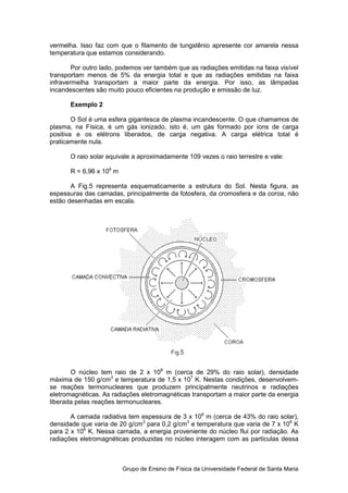 vermelha. Isso faz com que o filamento de tungstênio apresente cor amarela nessa
temperatura que estamos considerando.

        Por outro lado, podemos ver também que as radiações emitidas na faixa visível
transportam menos de 5% da energia total e que as radiações emitidas na faixa
infravermelha transportam a maior parte da energia. Por isso, as lâmpadas
incandescentes são muito pouco eficientes na produção e emissão de luz.

       Exemplo 2

        O Sol é uma esfera gigantesca de plasma incandescente. O que chamamos de
plasma, na Física, é um gás ionizado, isto é, um gás formado por íons de carga
positiva e os elétrons liberados, de carga negativa. A carga elétrica total é
praticamente nula.

       O raio solar equivale a aproximadamente 109 vezes o raio terrestre e vale:

       R = 6,96 x 108 m

       A Fig.5 representa esquematicamente a estrutura do Sol. Nesta figura, as
espessuras das camadas, principalmente da fotosfera, da cromosfera e da coroa, não
estão desenhadas em escala.




       O núcleo tem raio de 2 x 108 m (cerca de 29% do raio solar), densidade
máxima de 150 g/cm3 e temperatura de 1,5 x 107 K. Nestas condições, desenvolvem-
se reações termonucleares que produzem principalmente neutrinos e radiações
eletromagnéticas. As radiações eletromagnéticas transportam a maior parte da energia
liberada pelas reações termonucleares.

       A camada radiativa tem espessura de 3 x 108 m (cerca de 43% do raio solar),
densidade que varia de 20 g/cm3 para 0,2 g/cm3 e temperatura que varia de 7 x 106 K
para 2 x 106 K. Nessa camada, a energia proveniente do núcleo flui por radiação. As
radiações eletromagnéticas produzidas no núcleo interagem com as partículas dessa



                          Grupo de Ensino de Física da Universidade Federal de Santa Maria
 