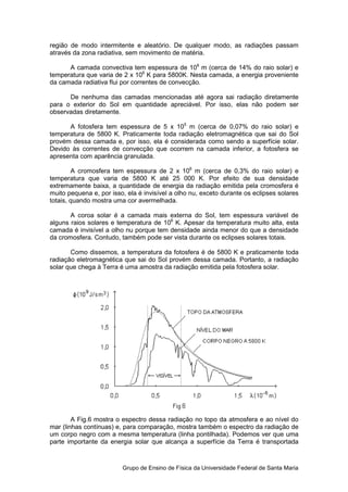 região de modo intermitente e aleatório. De qualquer modo, as radiações passam
                                aleatório.
através da zona radiativa, sem movimento de matéria.

      A camada convectiva tem espessura de 108 m (cerca de 14% do raio solar) e
temperatura que varia de 2 x 106 K para 5800K. Nesta camada, a energia proveniente
da camada radiativa flui por correntes de convecção.
 a

      De nenhuma das camadas mencionadas até agora sai radiação diretamente
para o exterior do Sol em quantidade apreciável. Por isso, elas não podem ser
observadas diretamente.

      A fotosfera tem espessura de 5 x 105 m (cerca de 0,07% do raio solar) e
temperatura de 5800 K. Praticamente toda radiação eletromagnética que sai do Sol
provém dessa camada e, por isso, ela é considerada como sendo a superfície solar.
Devido às correntes de convecção que ocorrem na camada inferior, a fotosfera se
                                                  camada
apresenta com aparência granulada.

        A cromosfera tem espessura de 2 x 106 m (cerca de 0,3% do raio solar) e
temperatura que varia de 5800 K até 25 000 K. Por efeito de sua densidade
extremamente baixa, a quantidade de energia da radiação emitida pela cromosfera é
muito pequena e, por isso, ela é invisível a olho nu, exceto durante os eclipses solares
totais, quando mostra uma cor avermelhada.

       A coroa solar é a camada mais externa do Sol, tem espessura variável de
alguns raios solares e temperatura de 106 K. Apesar da temperatura muito alta, esta
camada é invisível a olho nu porque tem densidade ainda menor do que a densidade
da cromosfera. Contudo, também pode ser vista durante os eclipses solares totais.

       Como dissemos, a temperatura da fotosfera é de 5800 K e praticamente toda
                           temperatura
radiação eletromagnética que sai do Sol provém dessa camada. Portanto, a radiação
solar que chega à Terra é uma amostra da radiação emitida pela fotosfera solar.




        A Fig.6 mostra o espectro dessa radiação no topo da atmosfera e ao nível do
mar (linhas contínuas) e, para comparação, mostra também o espectro da radiação de
um corpo negro com a mesma temperatura (linha pontilhada). Podemos ver que uma
parte importante da energia solar que alcança a superfície da Terra é transportada



                         Grupo de Ensino de Física da Universidade Federal de Santa Maria
 