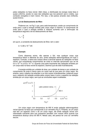 pelas radiações na faixa visível. Além disso, a distribuição da energia nesta faixa é
quase uniforme, exceto no caso das radiações que nos parecem azul e violeta, cujo
conteúdo energético é bem menor. Por isso, o Sol parece amarelo claro brilhante,
quase branco.

       Lei do Deslocamento de Wien

      Podemos ver, na Fig.3, que, para cada temperatura, existe um comprimento de
onda para o qual a energia emitida pelo corpo negro é máxima. O comprimento de
onda para o qual a energia emitida é máxima aumenta com a diminuição da
temperatura segundo a lei do deslocamento de Wien:

              b
       λm =
              T

em que b, a constante de deslocamento de Wien, tem o valor:

       b = 2,90 x 10−3 mK


       Exemplo

        Como dissemos acima, não apenas o Sol, mas qualquer corpo cuja
temperatura Kelvin é diferente de zero, emite radiações eletromagnéticas em todo o
espectro. Contudo, a retina dos nossos olhos é sensível apenas às radiações na faixa
visível, que compreende comprimentos de onda no intervalo aproximado que vai de
0,4 x 10−6 m a 0,8 x 10−6 m. Quando uma parte importante das radiações emitidas por
um corpo está na faixa visível do espectro, dizemos que ele está incandescente.

       A energia emitida por unidade de área, por unidade de tempo e por unidade de
comprimento de onda é menor para um corpo real do que para um corpo negro. No
entanto, para o objetivo de entender a cor dos corpos incandescentes, podemos supor
que o espectro da radiação emitida pelos corpos reais é como o espectro da radiação
emitida por um corpo negro, sem que as conclusões sejam invalidadas.




        Um corpo negro com temperatura de 850 K emite radiação eletromagnética
visível apenas na faixa que corresponde à cor vermelha (Fig.7). Portanto, se um corpo
real tem um espectro como o de um corpo negro, ele emite radiação visível com
intensidade suficiente para que possamos perceber com nossos olhos quando sua
temperatura alcança cerca de 850 K. Nesse caso, ele parece ter uma cor vermelha
escura.


                        Grupo de Ensino de Física da Universidade Federal de Santa Maria
 