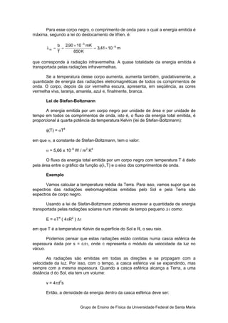 Para esse corpo negro, o comprimento de onda para o qual a energia emitida é
máxima, segundo a lei do deslocamento de Wien, é:

              b 2,90 × 10 −3 mK
       λm =     =               = 3,41 × 10 −6 m
              T      850 K

que corresponde à radiação infravermelha. A quase totalidade da energia emitida é
transportada pelas radiações infravermelhas.

       Se a temperatura desse corpo aumenta, aumenta também, gradativamente, a
quantidade de energia das radiações eletromagnéticas de todos os comprimentos de
onda. O corpo, depois da cor vermelha escura, apresenta, em seqüência, as cores
vermelha viva, laranja, amarela, azul e, finalmente, branca.

       Lei de Stefan-Boltzmann

       A energia emitida por um corpo negro por unidade de área e por unidade de
tempo em todos os comprimentos de onda, isto é, o fluxo da energia total emitida, é
proporcional à quarta potência da temperatura Kelvin (lei de Stefan-Boltzmann):

       φ(T) = σT4

em que σ, a constante de Stefan-Boltzmann, tem o valor:

       σ = 5,66 x 10−8 W / m2 K4

       O fluxo da energia total emitida por um corpo negro com temperatura T é dado
pela área entre o gráfico da função φ(λ,T) e o eixo dos comprimentos de onda.

       Exemplo

       Vamos calcular a temperatura média da Terra. Para isso, vamos supor que os
espectros das radiações eletromagnéticas emitidas pelo Sol e pela Terra são
espectros de corpo negro.

       Usando a lei de Stefan-Boltzmann podemos escrever a quantidade de energia
transportada pelas radiações solares num intervalo de tempo pequeno ∆τ como:

       E = σT4 ( 4πR2 ) ∆τ

em que T é a temperatura Kelvin da superfície do Sol e R, o seu raio.

       Podemos pensar que estas radiações estão contidas numa casca esférica de
espessura dada por s = c∆τ, onde c representa o módulo da velocidade da luz no
vácuo.

       As radiações são emitidas em todas as direções e se propagam com a
velocidade da luz. Por isso, com o tempo, a casca esférica vai se expandindo, mas
sempre com a mesma espessura. Quando a casca esférica alcança a Terra, a uma
distância d do Sol, ela tem um volume:

       v = 4πd2s

       Então, a densidade da energia dentro da casca esférica deve ser:


                          Grupo de Ensino de Física da Universidade Federal de Santa Maria
 