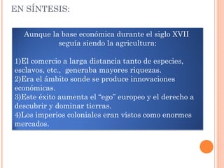 EN SÍNTESIS:
Aunque la base económica durante el siglo XVII
seguía siendo la agricultura:
1)El comercio a larga distancia tanto de especies,
esclavos, etc., generaba mayores riquezas.
2)Era el ámbito sonde se produce innovaciones
económicas.
3)Este éxito aumenta el “ego” europeo y el derecho a
descubrir y dominar tierras.
4)Los imperios coloniales eran vistos como enormes
mercados.
 